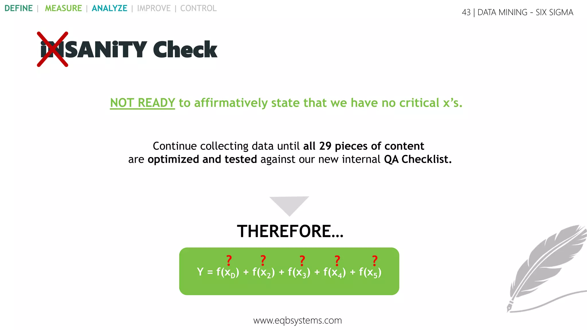 NOT READY to affirmatively state that we have no critical x’s.
Continue collecting data until all 29 pieces of content
are optimized and tested against our new internal QA Checklist.
Y = f(xD) + f(x2) + f(x3) + f(x4) + f(x5)
? ? ? ? ?
43 | DATA MINING - SIX SIGMA
iNSANiTY Check
THEREFORE…
www.eqbsystems.com
DEFINE | MEASURE | ANALYZE | IMPROVE | CONTROL
 
