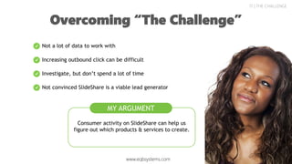 17 | THE CHALLENGE
Overcoming “The Challenge”
Consumer activity on SlideShare can help us
figure out which products & services to create.
Not a lot of data to work with
Increasing outbound click can be difficult
Investigate, but don’t spend a lot of time
Not convinced SlideShare is a viable lead generator
MY ARGUMENT
www.eqbsystems.com
 