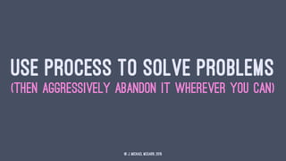 USE PROCESS TO SOLVE PROBLEMS
(THEN AGGRESSIVELY ABANDON IT WHEREVER YOU CAN)
© J. Michael McGarr, 2015
 
