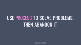 USE PROCESS TO SOLVE PROBLEMS,
THEN ABANDON IT
© J. Michael McGarr, 2015
 