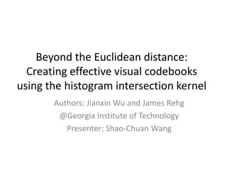 Beyond the Euclidean distance: Creating effective visual codebooks using the histogram intersection kernel Authors: Jianxin Wu and James Rehg @Georgia Institute of Technology Presenter: Shao-Chuan Wang 