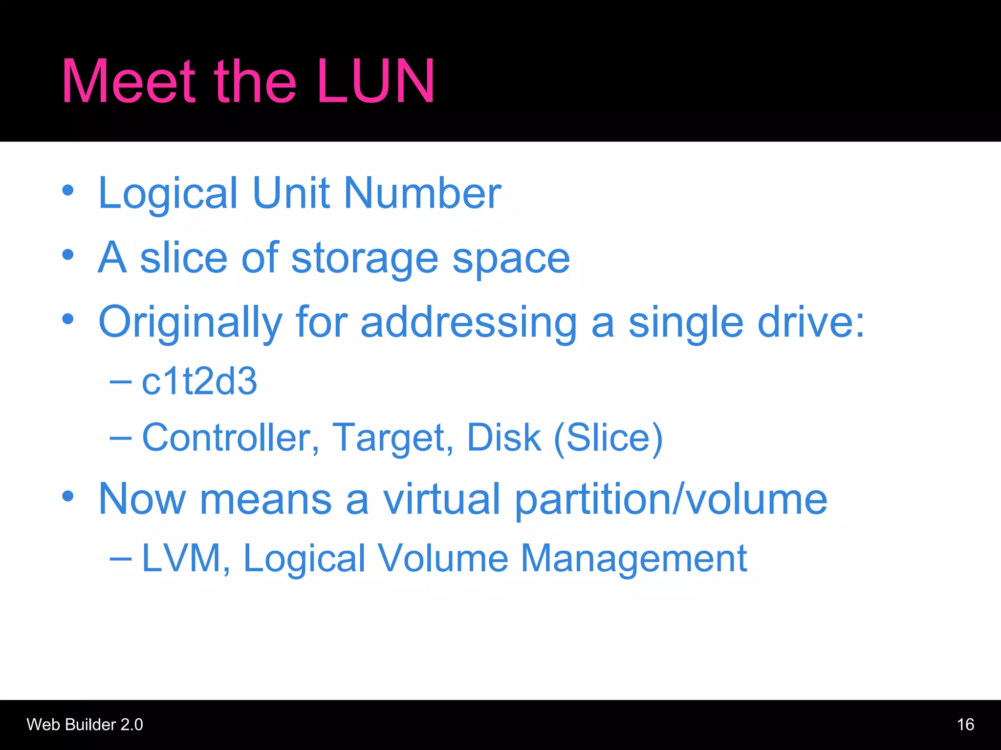 Meet the LUN Logical Unit Number A slice of storage space Originally for addressing a single drive: c1t2d3 Controller, Target, Disk (Slice) Now means a virtual partition/volume LVM, Logical Volume Management 