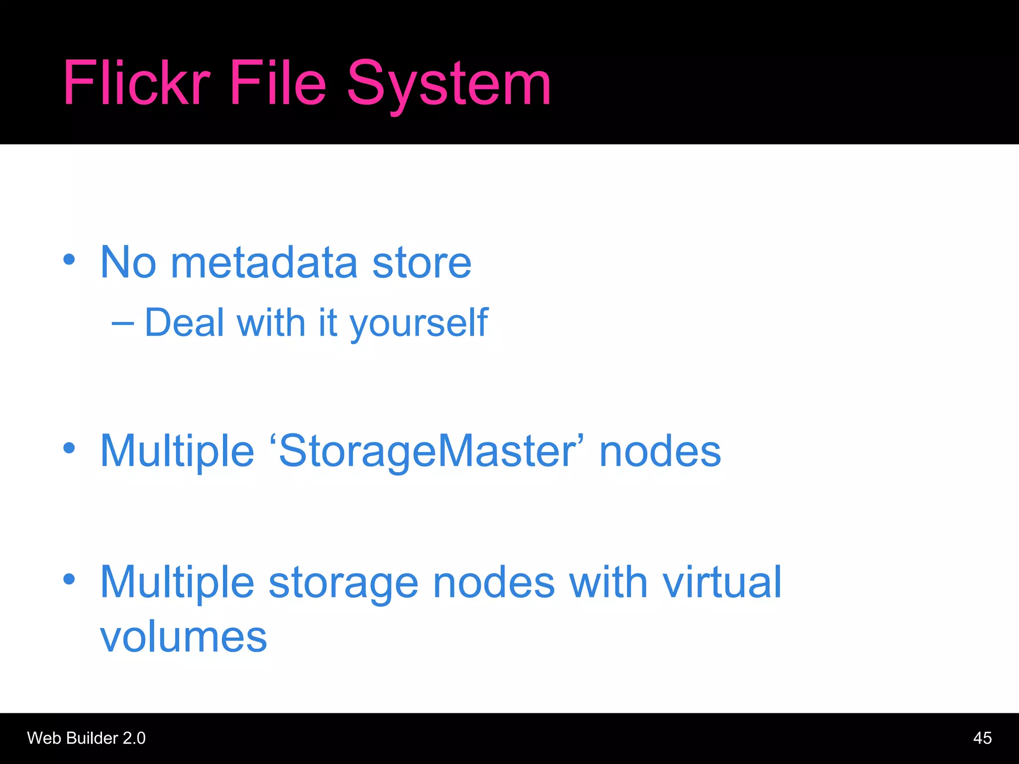Flickr File System No metadata store Deal with it yourself Multiple ‘StorageMaster’ nodes Multiple storage nodes with virtual volumes 