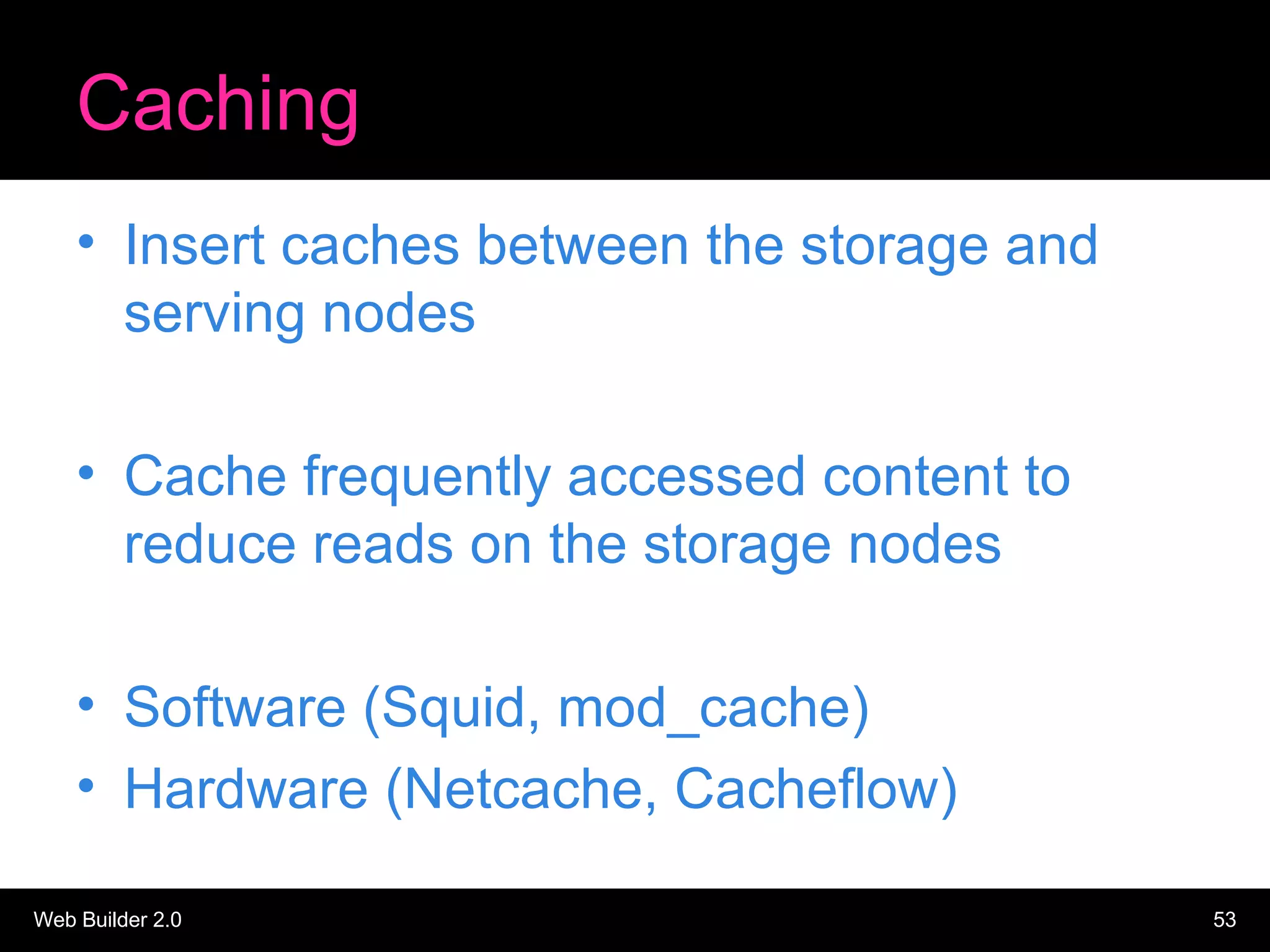 Caching Insert caches between the storage and serving nodes Cache frequently accessed content to reduce reads on the storage nodes Software (Squid, mod_cache) Hardware (Netcache, Cacheflow) 