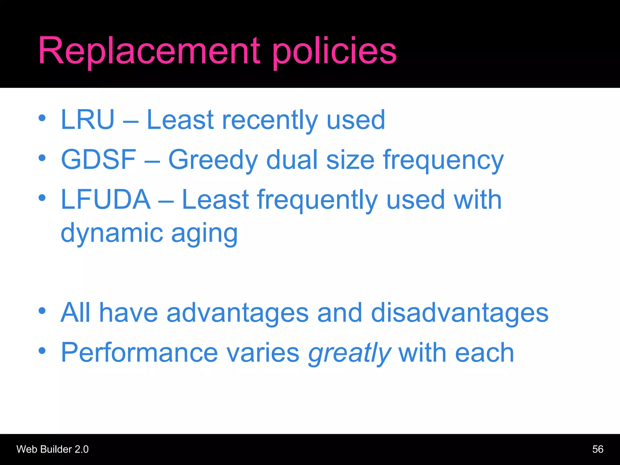 Replacement policies LRU – Least recently used GDSF – Greedy dual size frequency LFUDA – Least frequently used with dynamic aging All have advantages and disadvantages Performance varies  greatly  with each 