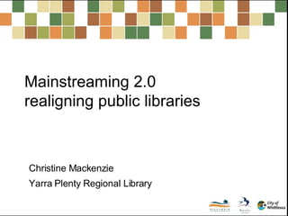 Mainstreaming 2.0  realigning public libraries Christine Mackenzie Yarra Plenty Regional Library 