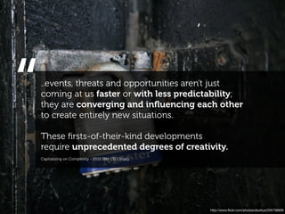 “   ..events, threats and opportunities aren't just
    coming at us faster or with less predictability;
    they are converging and inﬂuencing each other
    to create entirely new situations.

    These ﬁrsts-of-their-kind developments
    require unprecedented degrees of creativity.
    Captializing on Complexity - 2010 IBM CEO Study




                                                      http://www.ﬂickr.com/photos/aturkus/255736909
 