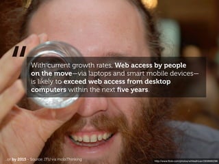 “           With current growth rates, Web access by people
              on the move—via laptops and smart mobile devices—
              is likely to exceed web access from desktop
              computers within the next ﬁve years.




...or by 2015 - Source: ITU vis mobiThinking      http://www.ﬂickr.com/photos/whiteafrican/2938685296
 