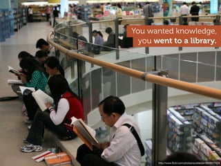 You wanted knowledge,
  you went to a library.




      http://www.ﬂickr.com/photos/ccacnorthlib/3554627364
        http://www.ﬂickr.com/photos/scobleizer/3026517429
 