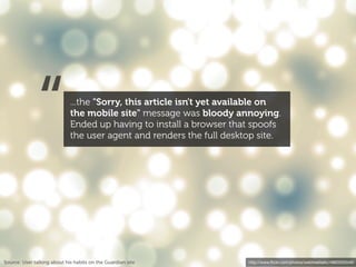 “              ...the "Sorry, this article isn't yet available on
                             the mobile site" message was bloody annoying.
                             Ended up having to install a browser that spoofs
                             the user agent and renders the full desktop site.




Source: User talking about his habits on the Guardian site             http://www.ﬂickr.com/photos/webtreatsetc/4860505549/
 