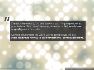 “            I’m deﬁnitely moving, I’m deﬁnitely in a car. I’m going to look at
                your website. This doesn’t mean my intent is to ﬁnd an address,
                or quickly use a news site...

                Context can’t predict the way a user is going to use the site.
                Mind reading is no way to base fundamental content decisions.




Source: Mark Kirby, The mobile context                             http://www.ﬂickr.com/photos/webtreatsetc/4860505549/
 