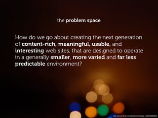 the problem space


How do we go about creating the next generation
of content-rich, meaningful, usable, and
interesting web sites, that are designed to operate
in a generally smaller, more varied and far less
predictable environment?




                                      http://www.ﬂickr.com/photos/chelsea_nj/4223680604
 