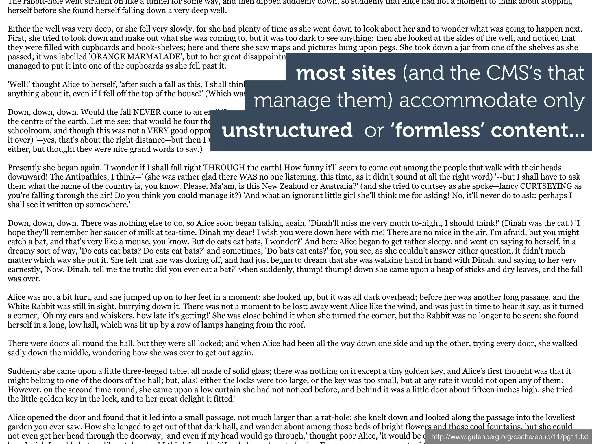 The rabbit-hole went straight on like a tunnel for some way, and then dipped suddenly down, so suddenly that Alice had not a moment to think about stopping
herself before she found herself falling down a very deep well.

Either the well was very deep, or she fell very slowly, for she had plenty of time as she went down to look about her and to wonder what was going to happen next.
First, she tried to look down and make out what she was coming to, but it was too dark to see anything; then she looked at the sides of the well, and noticed that
they were filled with cupboards and book-shelves; here and there she saw maps and pictures hung upon pegs. She took down a jar from one of the shelves as she
passed; it was labelled 'ORANGE MARMALADE', but to her great disappointment it was empty: she did not like to drop the jar for fear of killing somebody, so

                                                                     most sites (and the CMS’s that
managed to put it into one of the cupboards as she fell past it.

'Well!' thought Alice to herself, 'after such a fall as this, I shall think nothing of tumbling down stairs! How brave they'll all think me at home! Why, I wouldn't say

                                                                 manage them) accommodate only
anything about it, even if I fell off the top of the house!' (Which was very likely true.)

Down, down, down. Would the fall NEVER come to an end! 'I wonder how many miles I've fallen by this time?' she said aloud. 'I must be getting somewhere near
the centre of the earth. Let me see: that would be four thousand miles down, I think--' (for, you see, Alice had learnt several things of this sort in her lessons in the
                                                              unstructured or ‘formless’ content...
schoolroom, and though this was not a VERY good opportunity for showing off her knowledge, as there was no one to listen to her, still it was good practice to say
it over) '--yes, that's about the right distance--but then I wonder what Latitude or Longitude I've got to?' (Alice had no idea what Latitude was, or Longitude
either, but thought they were nice grand words to say.)

Presently she began again. 'I wonder if I shall fall right THROUGH the earth! How funny it'll seem to come out among the people that walk with their heads
downward! The Antipathies, I think--' (she was rather glad there WAS no one listening, this time, as it didn't sound at all the right word) '--but I shall have to ask
them what the name of the country is, you know. Please, Ma'am, is this New Zealand or Australia?' (and she tried to curtsey as she spoke--fancy CURTSEYING as
you're falling through the air! Do you think you could manage it?) 'And what an ignorant little girl she'll think me for asking! No, it'll never do to ask: perhaps I
shall see it written up somewhere.'

Down, down, down. There was nothing else to do, so Alice soon began talking again. 'Dinah'll miss me very much to-night, I should think!' (Dinah was the cat.) 'I
hope they'll remember her saucer of milk at tea-time. Dinah my dear! I wish you were down here with me! There are no mice in the air, I'm afraid, but you might
catch a bat, and that's very like a mouse, you know. But do cats eat bats, I wonder?' And here Alice began to get rather sleepy, and went on saying to herself, in a
dreamy sort of way, 'Do cats eat bats? Do cats eat bats?' and sometimes, 'Do bats eat cats?' for, you see, as she couldn't answer either question, it didn't much
matter which way she put it. She felt that she was dozing off, and had just begun to dream that she was walking hand in hand with Dinah, and saying to her very
earnestly, 'Now, Dinah, tell me the truth: did you ever eat a bat?' when suddenly, thump! thump! down she came upon a heap of sticks and dry leaves, and the fall
was over.

Alice was not a bit hurt, and she jumped up on to her feet in a moment: she looked up, but it was all dark overhead; before her was another long passage, and the
White Rabbit was still in sight, hurrying down it. There was not a moment to be lost: away went Alice like the wind, and was just in time to hear it say, as it turned
a corner, 'Oh my ears and whiskers, how late it's getting!' She was close behind it when she turned the corner, but the Rabbit was no longer to be seen: she found
herself in a long, low hall, which was lit up by a row of lamps hanging from the roof.

There were doors all round the hall, but they were all locked; and when Alice had been all the way down one side and up the other, trying every door, she walked
sadly down the middle, wondering how she was ever to get out again.

Suddenly she came upon a little three-legged table, all made of solid glass; there was nothing on it except a tiny golden key, and Alice's first thought was that it
might belong to one of the doors of the hall; but, alas! either the locks were too large, or the key was too small, but at any rate it would not open any of them.
However, on the second time round, she came upon a low curtain she had not noticed before, and behind it was a little door about fifteen inches high: she tried
the little golden key in the lock, and to her great delight it fitted!

Alice opened the door and found that it led into a small passage, not much larger than a rat-hole: she knelt down and looked along the passage into the loveliest
garden you ever saw. How she longed to get out of that dark hall, and wander about among those beds of bright flowers and those cool fountains, but she could
not even get her head through the doorway; 'and even if my head would go through,' thought poor Alice, 'it would be of http://www.gutenberg.org/cache/epub/11/pg11.txt
                                                                                                                        very little use without my shoulders. Oh,
 