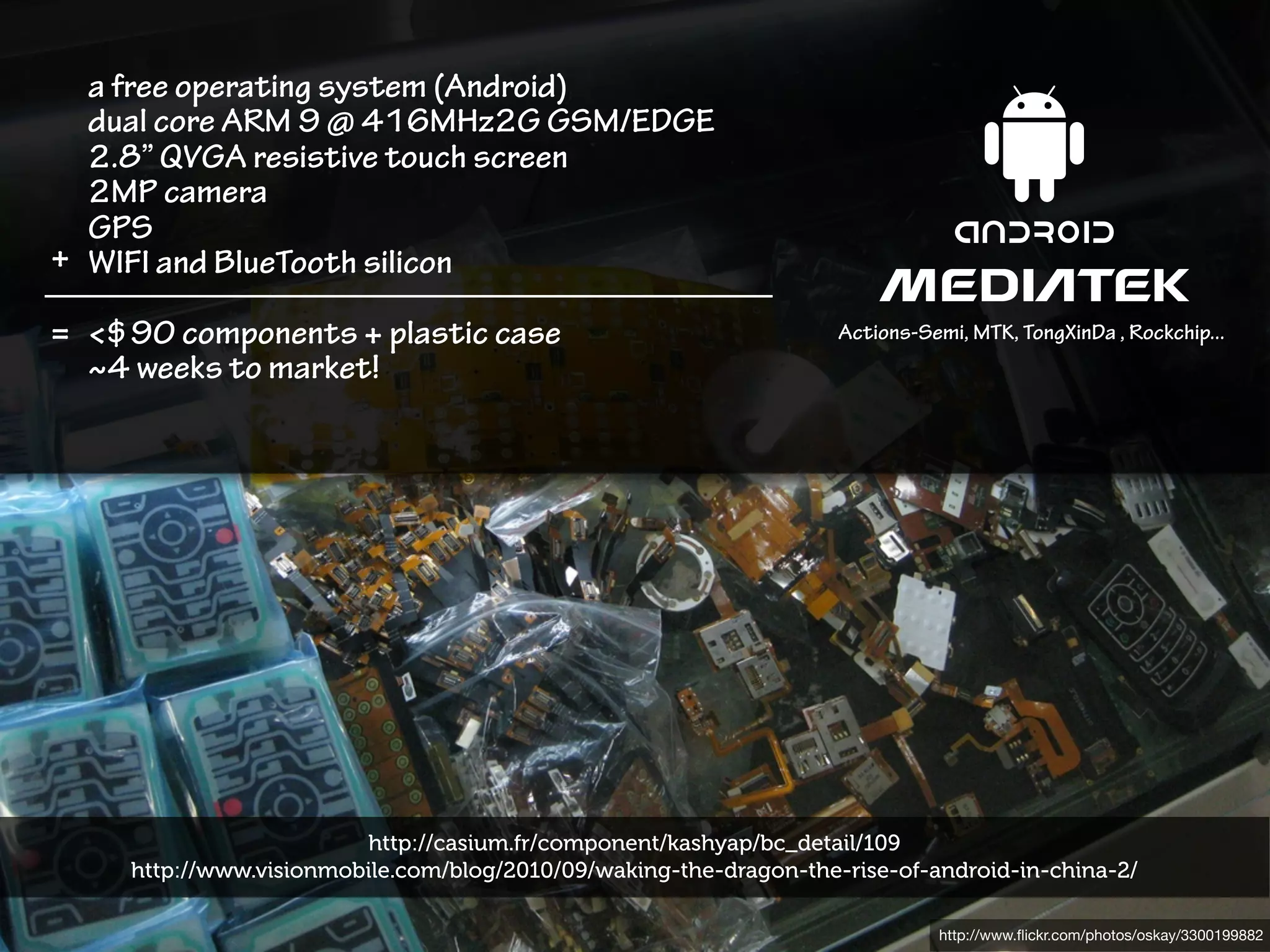 a free operating system (Android)
  dual core ARM 9 @ 416MHz2G GSM/EDGE
  2.8” QVGA resistive touch screen
  2MP camera
  GPS
+ WIFI and BlueTooth silicon

= <$90 components + plastic case                                    Actions-Semi, MTK, TongXinDa , Rockchip...
  ~4 weeks to market!




                         http://casium.fr/component/kashyap/bc_detail/109
     http://www.visionmobile.com/blog/2010/09/waking-the-dragon-the-rise-of-android-in-china-2/

                                                                              http://www.ﬂickr.com/photos/oskay/3300199882
 