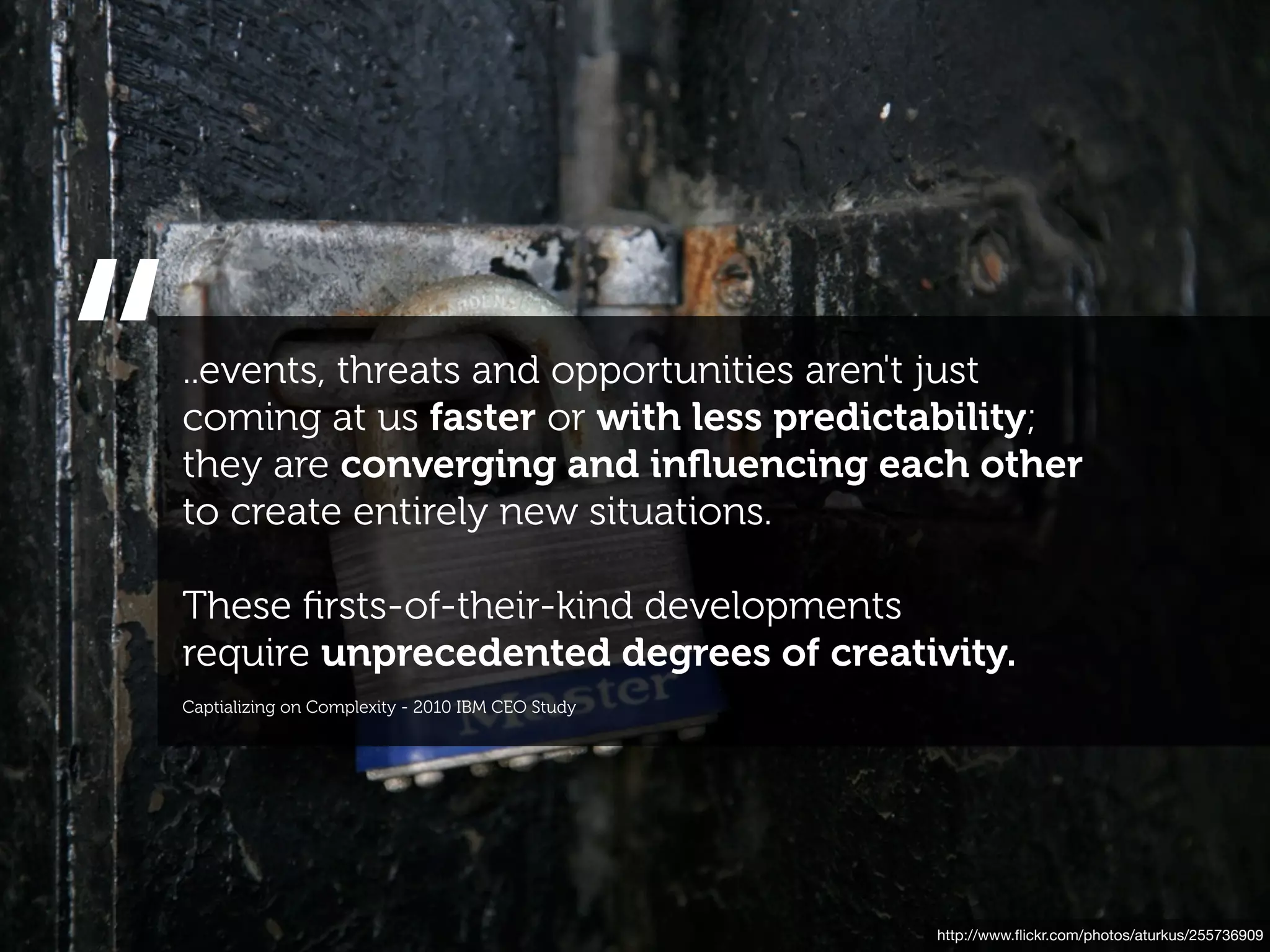 “   ..events, threats and opportunities aren't just
    coming at us faster or with less predictability;
    they are converging and inﬂuencing each other
    to create entirely new situations.

    These ﬁrsts-of-their-kind developments
    require unprecedented degrees of creativity.
    Captializing on Complexity - 2010 IBM CEO Study




                                                      http://www.ﬂickr.com/photos/aturkus/255736909
 