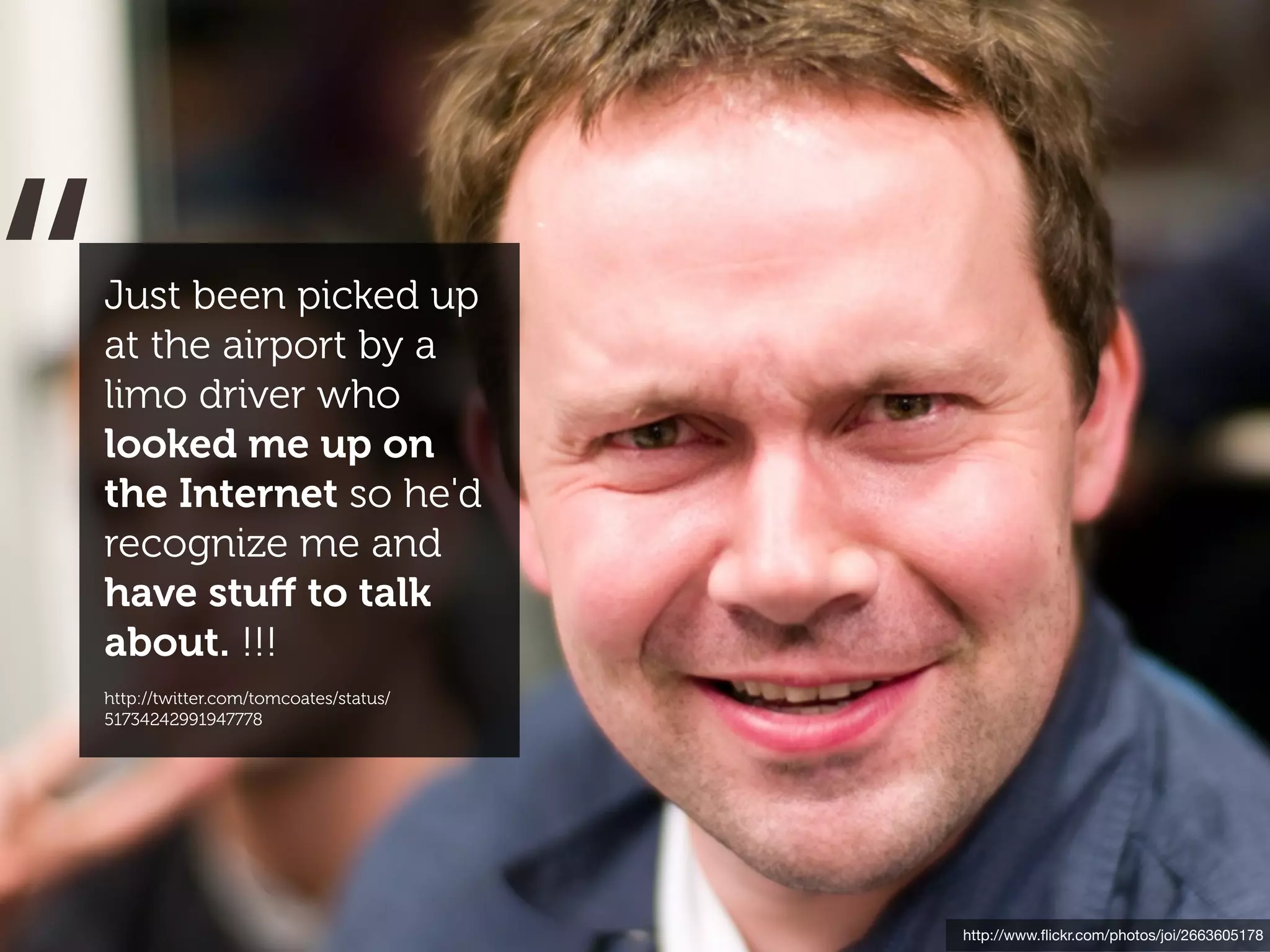 “
Just been picked up
at the airport by a
limo driver who
looked me up on
the Internet so he'd
recognize me and
have stuﬀ to talk
about. !!!
http://twitter.com/tomcoates/status/
51734242991947778




                                       http://www.ﬂickr.com/photos/joi/2663605178
 