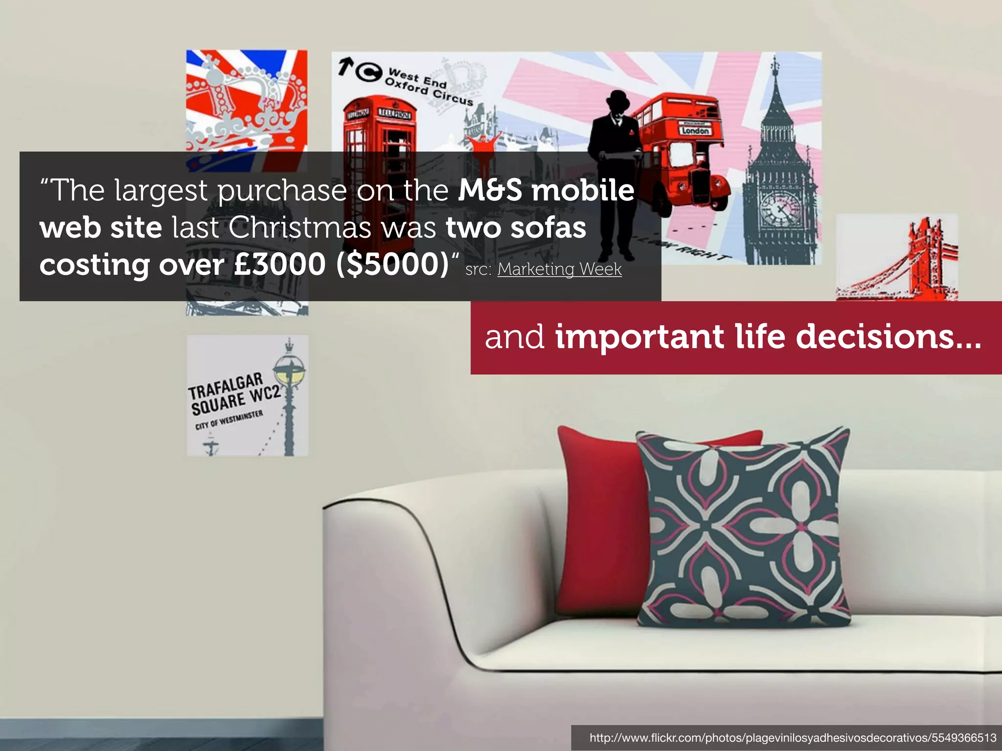 “The largest purchase on the M&S mobile
web site last Christmas was two sofas
costing over £3000 ($5000)“ src: Marketing Week

                                   and important life decisions...




                                           http://www.ﬂickr.com/photos/plagevinilosyadhesivosdecorativos/5549366513
 