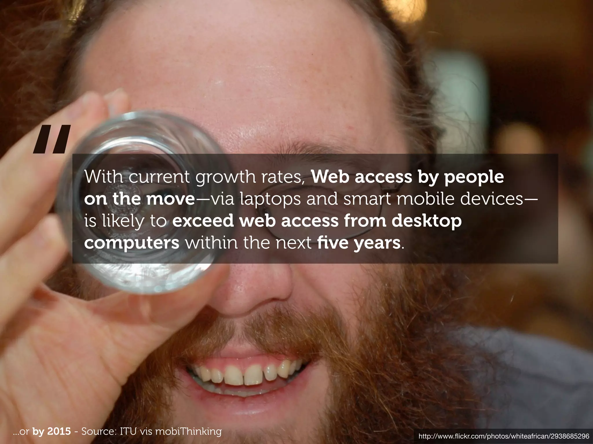 “           With current growth rates, Web access by people
              on the move—via laptops and smart mobile devices—
              is likely to exceed web access from desktop
              computers within the next ﬁve years.




...or by 2015 - Source: ITU vis mobiThinking      http://www.ﬂickr.com/photos/whiteafrican/2938685296
 