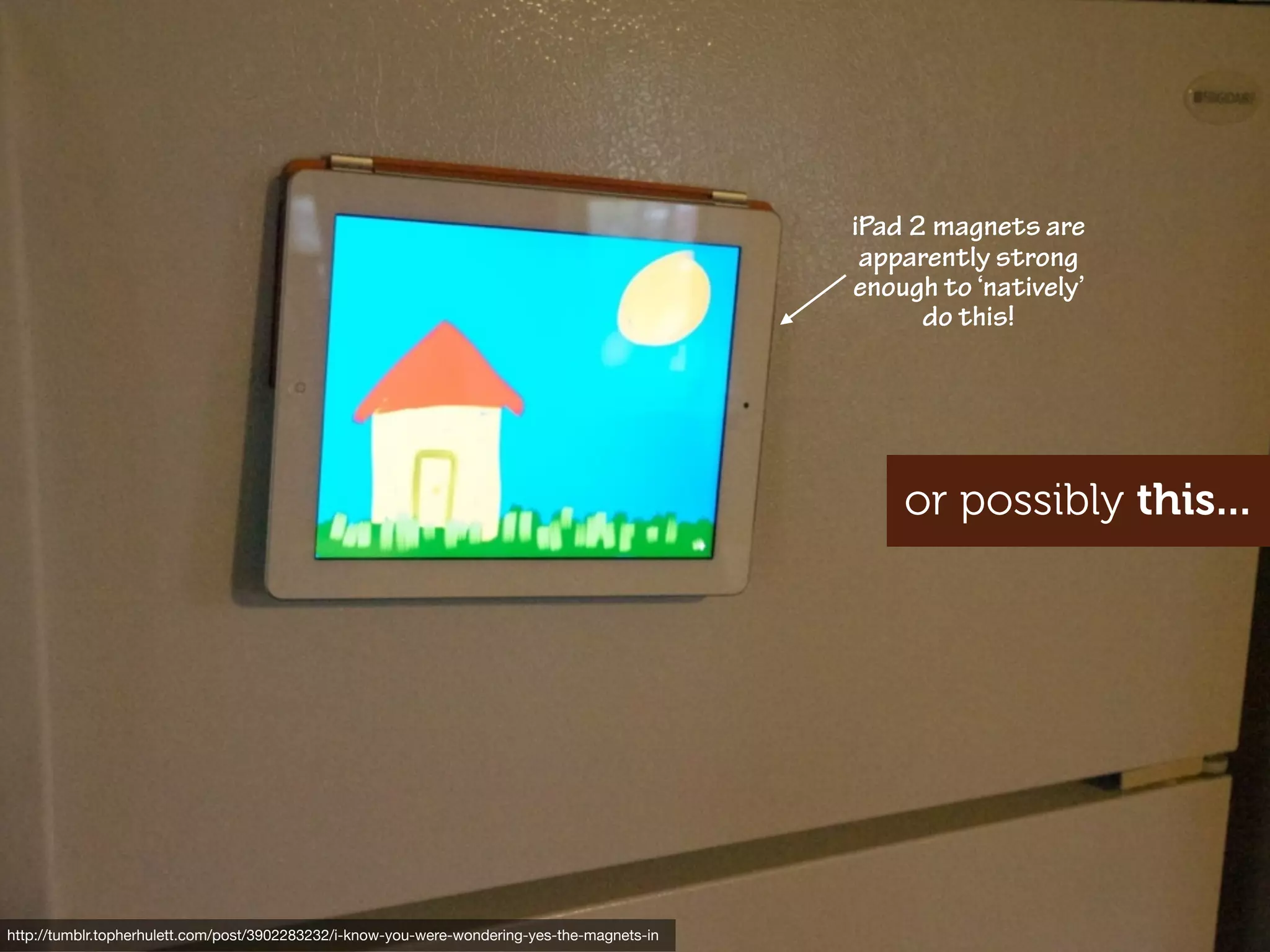 iPad 2 magnets are
                                                                                               apparently strong
                                                                                              enough to ‘natively’
                                                                                                    do this!




                                                                                                  or possibly this...




http://www.ﬂickr.com/photos/mattedgar/3724116027
http://tumblr.topherhulett.com/post/3902283232/i-know-you-were-wondering-yes-the-magnets-in
 