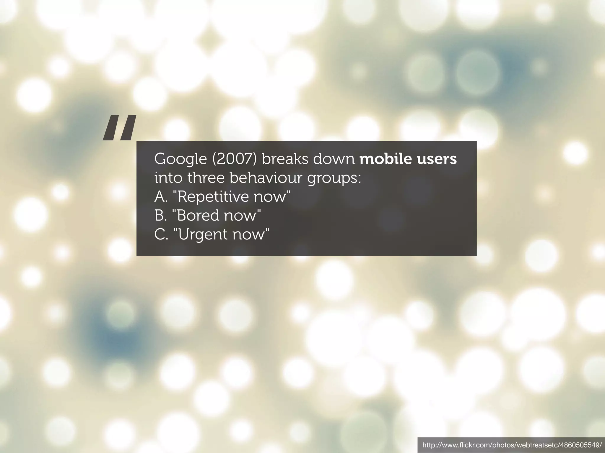 “   Google (2007) breaks down mobile users
    into three behaviour groups:
    A. "Repetitive now"
    B. "Bored now"
    C. "Urgent now"




                                     http://www.ﬂickr.com/photos/webtreatsetc/4860505549/
 