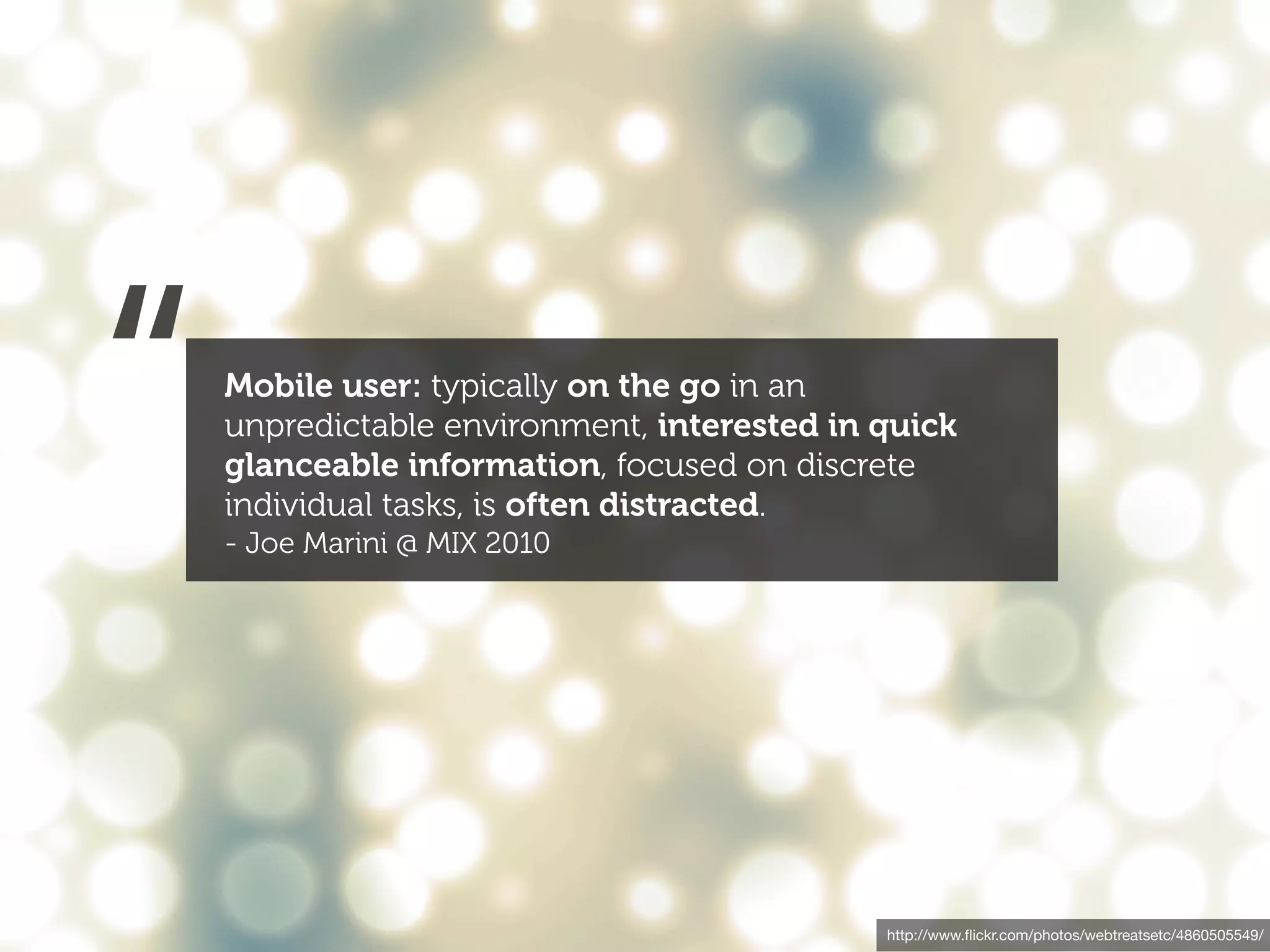 “   Mobile user: typically on the go in an
    unpredictable environment, interested in quick
    glanceable information, focused on discrete
    individual tasks, is often distracted.
    - Joe Marini @ MIX 2010




                                             http://www.ﬂickr.com/photos/webtreatsetc/4860505549/
 