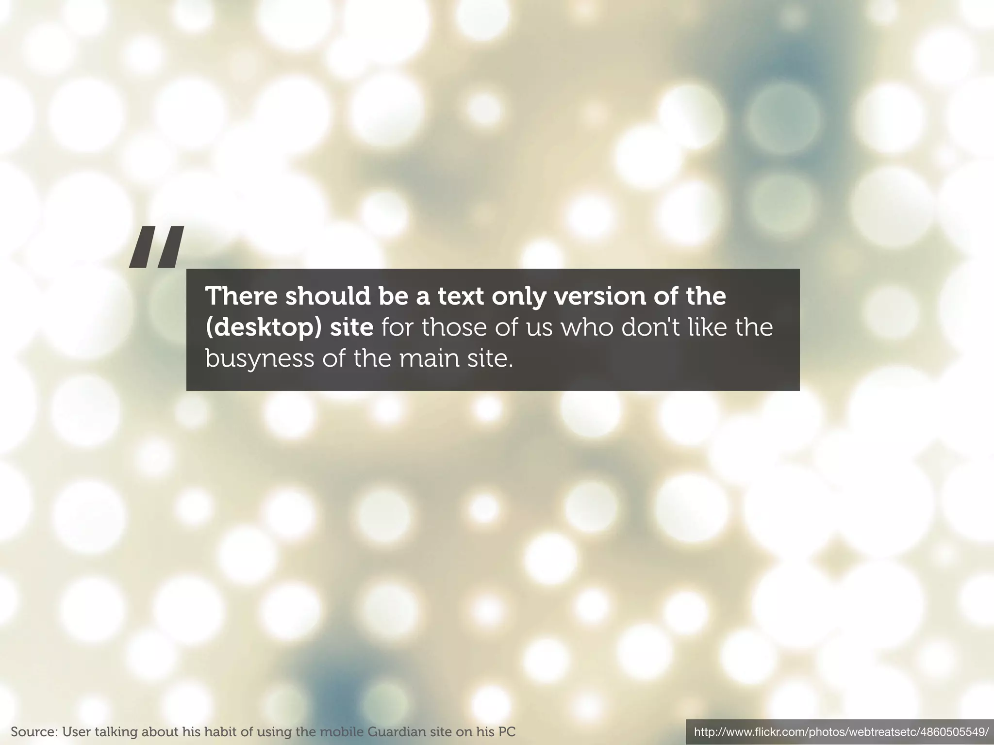 “             There should be a text only version of the
                              (desktop) site for those of us who don't like the
                              busyness of the main site.




Source: User talking about his habit of using the mobile Guardian site on his PC   http://www.ﬂickr.com/photos/webtreatsetc/4860505549/
 
