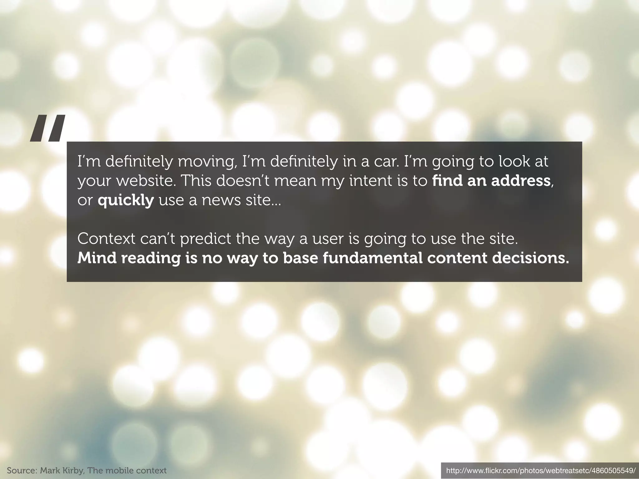 “            I’m deﬁnitely moving, I’m deﬁnitely in a car. I’m going to look at
                your website. This doesn’t mean my intent is to ﬁnd an address,
                or quickly use a news site...

                Context can’t predict the way a user is going to use the site.
                Mind reading is no way to base fundamental content decisions.




Source: Mark Kirby, The mobile context                             http://www.ﬂickr.com/photos/webtreatsetc/4860505549/
 