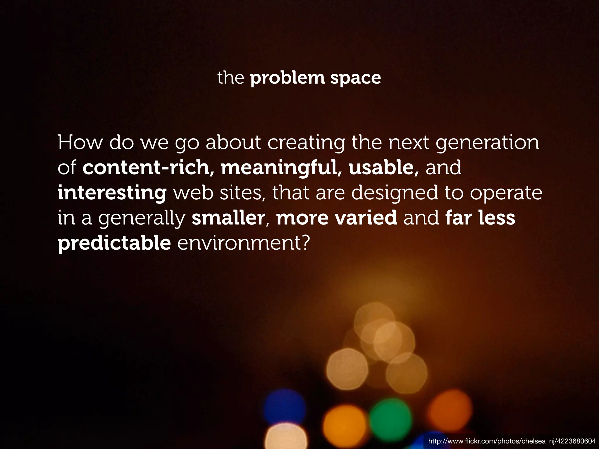 the problem space


How do we go about creating the next generation
of content-rich, meaningful, usable, and
interesting web sites, that are designed to operate
in a generally smaller, more varied and far less
predictable environment?




                                      http://www.ﬂickr.com/photos/chelsea_nj/4223680604
 