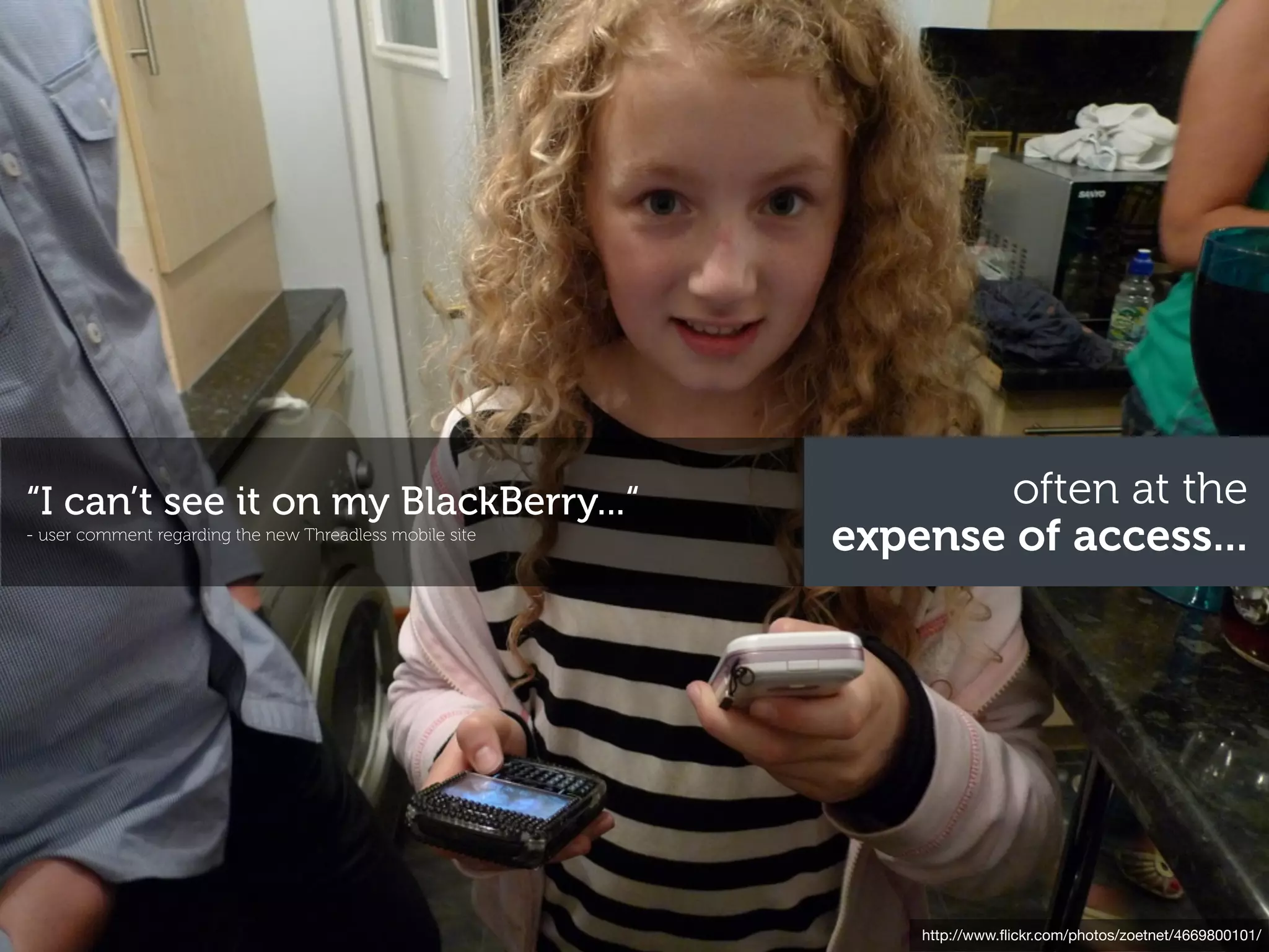 “I can’t see it on my BlackBerry...“                              often at the
- user comment regarding the new Threadless mobile site
                                                          expense of access...




                                                              http://www.ﬂickr.com/photos/zoetnet/4669800101/
 