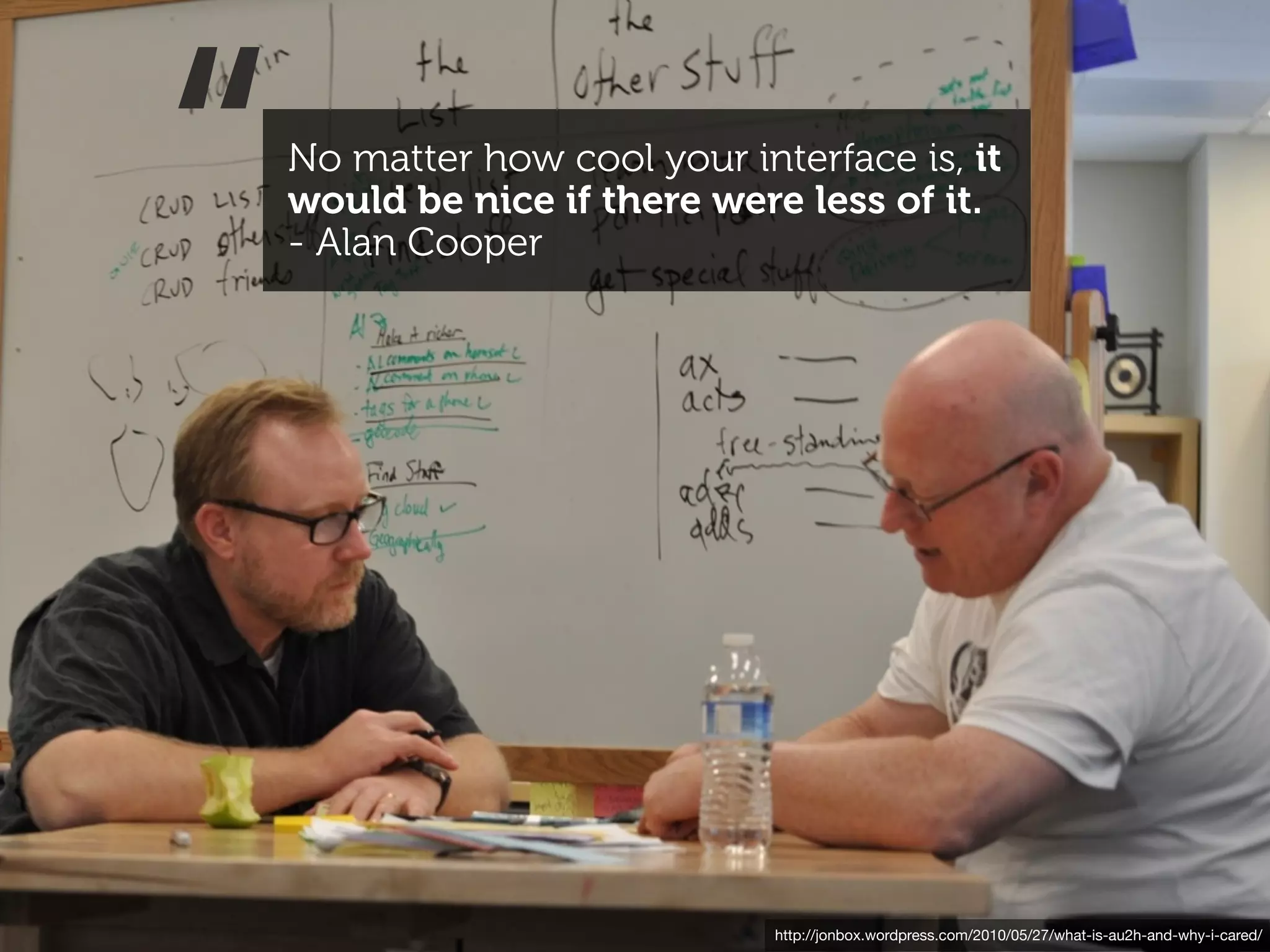 “   No matter how cool your interface is, it
    would be nice if there were less of it.
    - Alan Cooper




                               http://jonbox.wordpress.com/2010/05/27/what-is-au2h-and-why-i-cared/
 