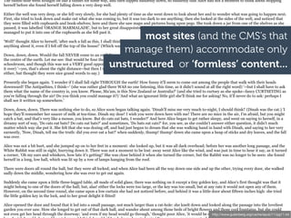 The rabbit-hole went straight on like a tunnel for some way, and then dipped suddenly down, so suddenly that Alice had not a moment to think about stopping
herself before she found herself falling down a very deep well.

Either the well was very deep, or she fell very slowly, for she had plenty of time as she went down to look about her and to wonder what was going to happen next.
First, she tried to look down and make out what she was coming to, but it was too dark to see anything; then she looked at the sides of the well, and noticed that
they were filled with cupboards and book-shelves; here and there she saw maps and pictures hung upon pegs. She took down a jar from one of the shelves as she
passed; it was labelled 'ORANGE MARMALADE', but to her great disappointment it was empty: she did not like to drop the jar for fear of killing somebody, so

                                                                     most sites (and the CMS’s that
managed to put it into one of the cupboards as she fell past it.

'Well!' thought Alice to herself, 'after such a fall as this, I shall think nothing of tumbling down stairs! How brave they'll all think me at home! Why, I wouldn't say

                                                                 manage them) accommodate only
anything about it, even if I fell off the top of the house!' (Which was very likely true.)

Down, down, down. Would the fall NEVER come to an end! 'I wonder how many miles I've fallen by this time?' she said aloud. 'I must be getting somewhere near
the centre of the earth. Let me see: that would be four thousand miles down, I think--' (for, you see, Alice had learnt several things of this sort in her lessons in the
                                                              unstructured or ‘formless’ content...
schoolroom, and though this was not a VERY good opportunity for showing off her knowledge, as there was no one to listen to her, still it was good practice to say
it over) '--yes, that's about the right distance--but then I wonder what Latitude or Longitude I've got to?' (Alice had no idea what Latitude was, or Longitude
either, but thought they were nice grand words to say.)

Presently she began again. 'I wonder if I shall fall right THROUGH the earth! How funny it'll seem to come out among the people that walk with their heads
downward! The Antipathies, I think--' (she was rather glad there WAS no one listening, this time, as it didn't sound at all the right word) '--but I shall have to ask
them what the name of the country is, you know. Please, Ma'am, is this New Zealand or Australia?' (and she tried to curtsey as she spoke--fancy CURTSEYING as
you're falling through the air! Do you think you could manage it?) 'And what an ignorant little girl she'll think me for asking! No, it'll never do to ask: perhaps I
shall see it written up somewhere.'

Down, down, down. There was nothing else to do, so Alice soon began talking again. 'Dinah'll miss me very much to-night, I should think!' (Dinah was the cat.) 'I
hope they'll remember her saucer of milk at tea-time. Dinah my dear! I wish you were down here with me! There are no mice in the air, I'm afraid, but you might
catch a bat, and that's very like a mouse, you know. But do cats eat bats, I wonder?' And here Alice began to get rather sleepy, and went on saying to herself, in a
dreamy sort of way, 'Do cats eat bats? Do cats eat bats?' and sometimes, 'Do bats eat cats?' for, you see, as she couldn't answer either question, it didn't much
matter which way she put it. She felt that she was dozing off, and had just begun to dream that she was walking hand in hand with Dinah, and saying to her very
earnestly, 'Now, Dinah, tell me the truth: did you ever eat a bat?' when suddenly, thump! thump! down she came upon a heap of sticks and dry leaves, and the fall
was over.

Alice was not a bit hurt, and she jumped up on to her feet in a moment: she looked up, but it was all dark overhead; before her was another long passage, and the
White Rabbit was still in sight, hurrying down it. There was not a moment to be lost: away went Alice like the wind, and was just in time to hear it say, as it turned
a corner, 'Oh my ears and whiskers, how late it's getting!' She was close behind it when she turned the corner, but the Rabbit was no longer to be seen: she found
herself in a long, low hall, which was lit up by a row of lamps hanging from the roof.

There were doors all round the hall, but they were all locked; and when Alice had been all the way down one side and up the other, trying every door, she walked
sadly down the middle, wondering how she was ever to get out again.

Suddenly she came upon a little three-legged table, all made of solid glass; there was nothing on it except a tiny golden key, and Alice's first thought was that it
might belong to one of the doors of the hall; but, alas! either the locks were too large, or the key was too small, but at any rate it would not open any of them.
However, on the second time round, she came upon a low curtain she had not noticed before, and behind it was a little door about fifteen inches high: she tried
the little golden key in the lock, and to her great delight it fitted!

Alice opened the door and found that it led into a small passage, not much larger than a rat-hole: she knelt down and looked along the passage into the loveliest
garden you ever saw. How she longed to get out of that dark hall, and wander about among those beds of bright flowers and those cool fountains, but she could
not even get her head through the doorway; 'and even if my head would go through,' thought poor Alice, 'it would be of http://www.gutenberg.org/cache/epub/11/pg11.txt
                                                                                                                        very little use without my shoulders. Oh,
 