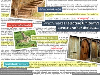 The rabbit-hole went straight on like a tunnel for some way, and then dipped suddenly down, so suddenly that Alice had not a moment to think about stopping
 herself before she found herself falling down a very deep well.

 Either the well was very deep, or she fell very slowly, for she had plenty of time as she went down to look about her and to wonder what was going to happen next.
 First, she tried to look down and make out what she was coming to, but it was too dark to see anything; then she looked at the sides of the well, and noticed that
 they were filled with cupboards and book-shelves; here and there she saw maps and pictures hung upon pegs. She took down a jar from one of the shelves as she
                                                                   deﬁne variations(s)
 passed; it was labelled 'ORANGE MARMALADE', but to her great disappointment it was empty: she did not like to drop the jar for fear of killing somebody, so
 managed to put it into one of the cupboards as she fell past it.

 'Well!' thought Alice to herself, 'after such a fall as this, I shall think nothing of tumbling down stairs! How brave they'll all think me at home! Why, I wouldn't say
 anything about it, even if I fell off the top of the house!' (Which was very likely true.)

                                                                                                                                    or ‘adapting’
 Down, down, down. Would the fall NEVER come to an end! 'I wonder how many miles I've fallen by this time?' she said aloud. 'I must be getting somewhere near
 the centre of the earth. Let me see: that would be four thousand miles down, I think--' (for, you see, Alice had learnt several things of this sort in her lessons in the

                                                                           which makes selecting & ﬁltering
 schoolroom, and though this was not a VERY good opportunity for showing off her knowledge, as there was no one to listen to her, still it was good practice to say
 it over) '--yes, that's about the right distance--but then I wonder what Latitude or Longitude I've got to?' (Alice had no idea what Latitude was, or Longitude
              include deﬁnition(s)
 either, but thought they were nice grand words to say.)

                                                                                  content rather diﬃcult...
 Presently she began again. 'I wonder if I shall fall right THROUGH the earth! How funny it'll seem to come out among the people that walk with their heads
 downward! The Antipathies, I think--' (she was rather glad there WAS no one listening, this time, as it didn't sound at all the right word) '--but I shall have to ask
 them what the name of the country is, you know. Please, Ma'am, is this New Zealand or Australia?' (and she tried to curtsey as she spoke--fancy CURTSEYING as
 you're falling through the air! Do you think you could manage it?) 'And what an ignorant little girl she'll think me for asking! No, it'll never do to ask: perhaps I
 shall see it written up somewhere.'

                                                       illustration(s) required
 Down, down, down. There was nothing else to do, so Alice soon began talking again. 'Dinah'll miss me very much to-night, I should think!' (Dinah was the cat.) 'I
 hope they'll remember her saucer of milk at tea-time. Dinah my dear! I wish you were down here with me! There are no mice in the air, I'm afraid, but you might
 catch a bat, and that's very like a mouse, you know. But do cats eat bats, I wonder?' And here Alice began to get rather sleepy, and went on saying to herself, in a
 dreamy sort of way, 'Do cats eat bats? Do cats eat bats?' and sometimes, 'Do bats eat cats?' for, you see, as she couldn't answer either question, it didn't much
 matter which way she put it. She felt that she was dozing off, and had just begun to dream that she was walking hand in hand with Dinah, and saying to her very
 earnestly, 'Now, Dinah, tell me the truth: did you ever eat a bat?' when suddenly, thump! thump! down she came upon a heap of sticks and dry leaves, and the fall
 was over.
                                                                                       illustration?
 Alice was not a bit hurt, and she jumped up on to her feet in a moment: she looked up, but it was all dark overhead; before her was another long passage, and the
 White Rabbit was still in sight, hurrying down it. There was not a moment to be lost: away went Alice like the wind, and was just in time to hear it say, as it turned
 a corner, 'Oh my ears and whiskers, how late it's getting!' She was close behind it when she turned the corner, but the Rabbit was no longer to be seen: she found
 herself in a long, low hall, which was lit up by a row of lamps hanging from the roof.

 There were doors all round the hall, but they were all locked; and when Alice had been all the way down one side and up the other, trying every door, she walked
 sadly down the middle, wondering how she was ever to get out again.

 Suddenly she came upon a little three-legged table, all made of solid glass; there was nothing on it except a tiny golden key, and Alice's first thought was that it
       contextually relevant
 might belong to one of the doors of the hall; but, alas! either the locks were too large, or the key was too small, but at any rate it would not open any of them.
 However, on the second time round, she came upon a low curtain she had not noticed before, and behind it was a little door about fifteen inches high: she tried
 the little golden key in the lock, and to her great delight it fitted!
http://www.ﬂickr.com/photos/arrighi/4922317676
 Alice opened the door and found that it led into a small passage, not much larger than a rat-hole: she knelt down and looked along the passage into the loveliest
http://www.ﬂickr.com/photos/49024304@N00/2435212284 that dark hall, and wander about among those beds of bright flowers and those cool fountains, but she could
 garden you ever saw. How she longed to get out of
http://www.ﬂickr.com/photos/dannyboymalinga/4512002570 if my head would go through,' thought poor Alice, 'it would be of http://www.gutenberg.org/cache/epub/11/pg11.txt
 not even get her head through the doorway; 'and even                                                                    very little use without my shoulders. Oh,
 