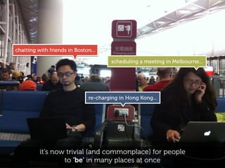 chatting with friends in Boston...

                                       scheduling a meeting in Melbourne...




                               re-charging in Hong Kong...




          it’s now trivial (and commonplace) for people
                  to 'be' in many places at once
 