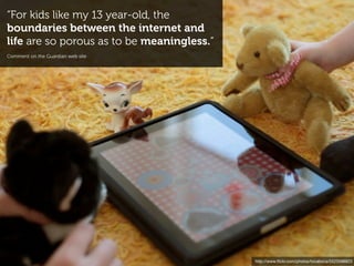 “For kids like my 13 year-old, the
boundaries between the internet and
life are so porous as to be meaningless.“
Comment on the Guardian web site




                                            http://www.ﬂickr.com/photos/tocaboca/5523598823
 