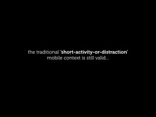 the traditional ‘short-activity-or-distraction’
         mobile context is still valid...
 
