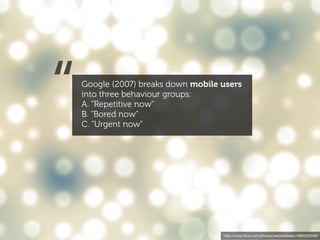 “   Google (2007) breaks down mobile users
    into three behaviour groups:
    A. "Repetitive now"
    B. "Bored now"
    C. "Urgent now"




                                     http://www.ﬂickr.com/photos/webtreatsetc/4860505549/
 