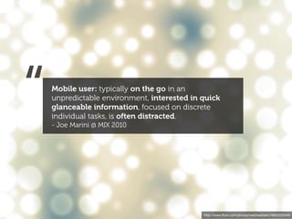 “   Mobile user: typically on the go in an
    unpredictable environment, interested in quick
    glanceable information, focused on discrete
    individual tasks, is often distracted.
    - Joe Marini @ MIX 2010




                                             http://www.ﬂickr.com/photos/webtreatsetc/4860505549/
 