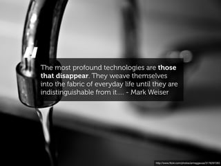 “
The most profound technologies are those
that disappear. They weave themselves
into the fabric of everyday life until they are
indistinguishable from it…. - Mark Weiser




                                       http://www.ﬂickr.com/photos/armaggeusa/3176297283
 
