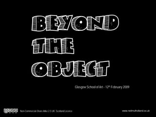 Beyond
           the
           Object
                                                      Glasgow School of Art - 12th February 2009




Non-Commercial-Share Alike 2.5 UK: Scotland Licence                                       www.neilmulholland.co.uk
 