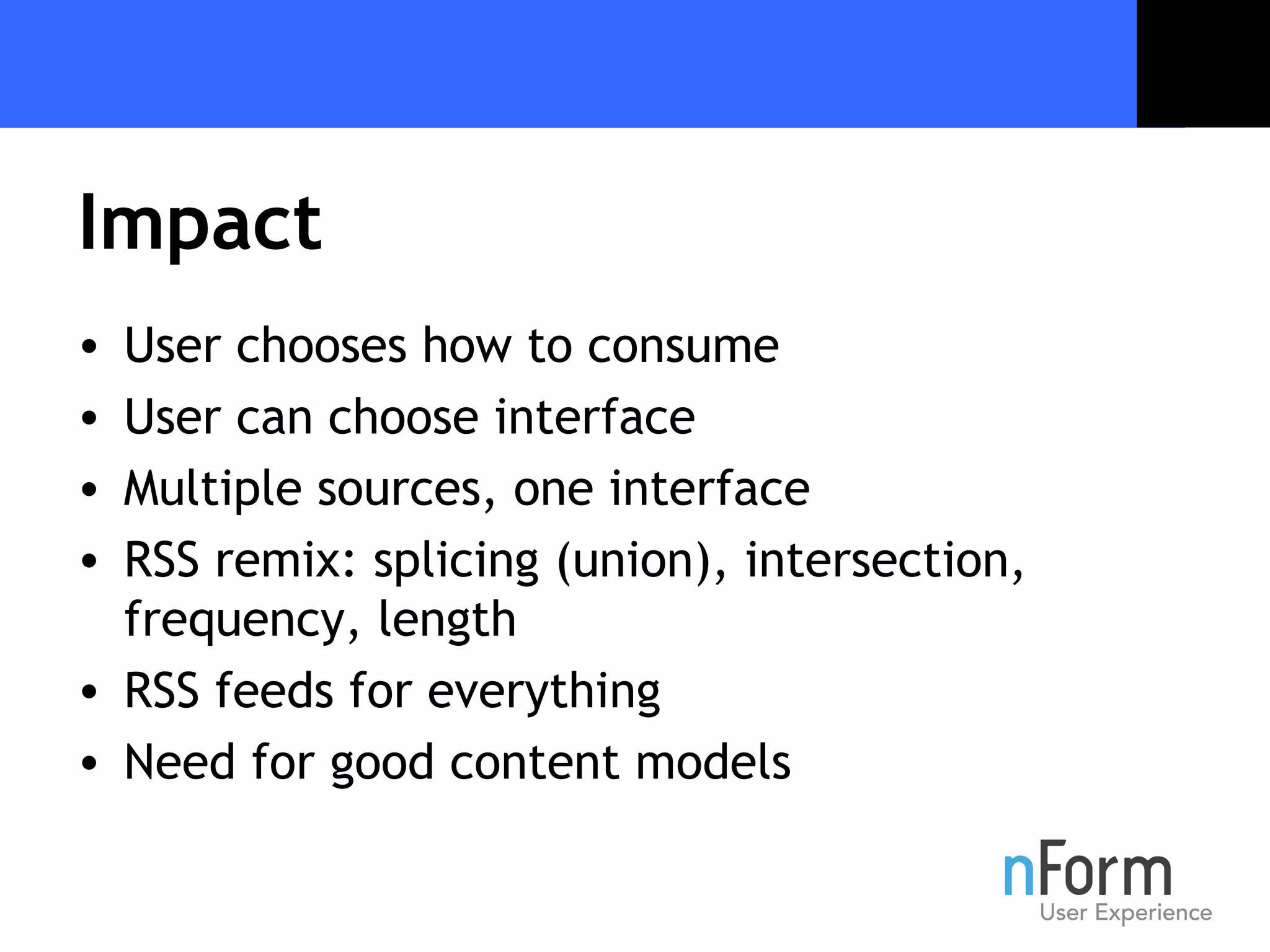 Impact User chooses how to consume User can choose interface  Multiple sources, one interface RSS remix: splicing (union), intersection, frequency, length RSS feeds for everything Need for good content models 