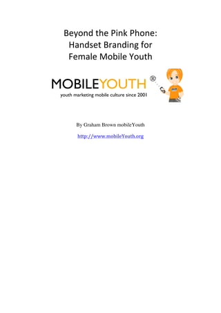 Beyond	
  the	
  Pink	
  Phone:	
  
          Handset	
  Branding	
  for	
  	
  
          Female	
  Mobile	
  Youth	
  

                                                    ®
       MOBILEYOUTH
        youth marketing mobile culture since 2001




               By Graham Brown mobileYouth

                http://www.mobileYouth.org

	
  
	
                  	
  
 