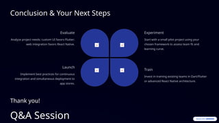 Conclusion & Your Next Steps
Evaluate
Analyze project needs: custom UI favors Flutter;
web integration favors React Native.
Experiment
Start with a small pilot project using your
chosen framework to assess team fit and
learning curve.
Train
Invest in training existing teams in Dart/Flutter
or advanced React Native architecture.
Launch
Implement best practices for continuous
integration and simultaneous deployment to
app stores.
Thank you!
Q&A Session
 