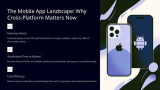 The Mobile App Landscape: Why
Cross-Platform Matters Now
Maximize Reach
Instantly deploy to both iOS and Android from a single codebase, capturing 100% of
the mobile market.
Accelerated Time-to-Market
Develop features faster and release updates simultaneously, giving you a competitive edge.
Cost Efficiency
Reduce resource allocation by eliminating the need for separate native development teams.
 