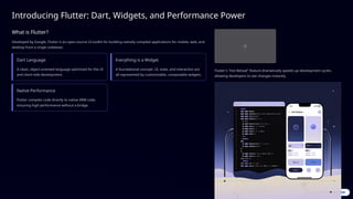 Introducing Flutter: Dart, Widgets, and Performance Power
What is Flutter?
Developed by Google, Flutter is an open-source UI toolkit for building natively compiled applications for mobile, web, and
desktop from a single codebase.
Dart Language
A clean, object-oriented language optimized for the UI
and client-side development.
Everything is a Widget
A foundational concept: UI, state, and interaction are
all represented by customizable, composable widgets.
Native Performance
Flutter compiles code directly to native ARM code,
ensuring high performance without a bridge.
Flutter's "Hot Reload" feature dramatically speeds up development cycles,
allowing developers to see changes instantly.
 
