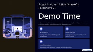 Flutter in Action: A Live Demo of a
Responsive UI
Demo Time
We'll showcase how Flutter's expressive UI capabilities allow us to build a beautifully animated, single-
screen application that adapts seamlessly across different device sizes.
Expressive UIs
Creating custom, pixel-perfect designs with
flexible widgets.
Responsiveness
Adapting layouts for phone, tablet, and web
views effortlessly.
Smooth Animations
Demonstrating 60fps animations, a hallmark of Flutter performance.
 