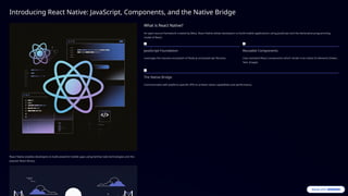 Introducing React Native: JavaScript, Components, and the Native Bridge
React Native enables developers to build powerful mobile apps using familiar web technologies and the
popular React library.
What is React Native?
An open-source framework created by Meta, React Native allows developers to build mobile applications using JavaScript and the declarative programming
model of React.
JavaScript Foundation
Leverages the massive ecosystem of Node.js and JavaScript libraries.
Reusable Components
Uses standard React components which render true native UI elements (Views,
Text, Image).
The Native Bridge
Communicates with platform-specific APIs to achieve native capabilities and performance.
 