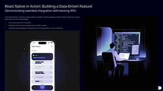 React Native in Action: Building a Data-Driven Feature
Demonstrating seamless integration with existing APIs
In this demonstration, we focus on React Native's strength in quickly integrating complex business logic and accessing
device features via the Native Bridge.
• Fetching live data from a cloud API.
• Rendering native lists and components for smooth scrolling.
• Using third-party packages to integrate features like geolocation or push notifications.
 
