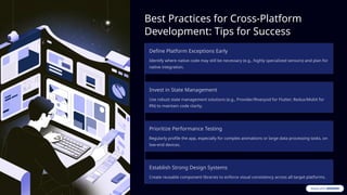 Best Practices for Cross-Platform
Development: Tips for Success
Define Platform Exceptions Early
Identify where native code may still be necessary (e.g., highly specialized sensors) and plan for
native integration.
Invest in State Management
Use robust state management solutions (e.g., Provider/Riverpod for Flutter; Redux/MobX for
RN) to maintain code clarity.
Prioritize Performance Testing
Regularly profile the app, especially for complex animations or large data processing tasks, on
low-end devices.
Establish Strong Design Systems
Create reusable component libraries to enforce visual consistency across all target platforms.
 