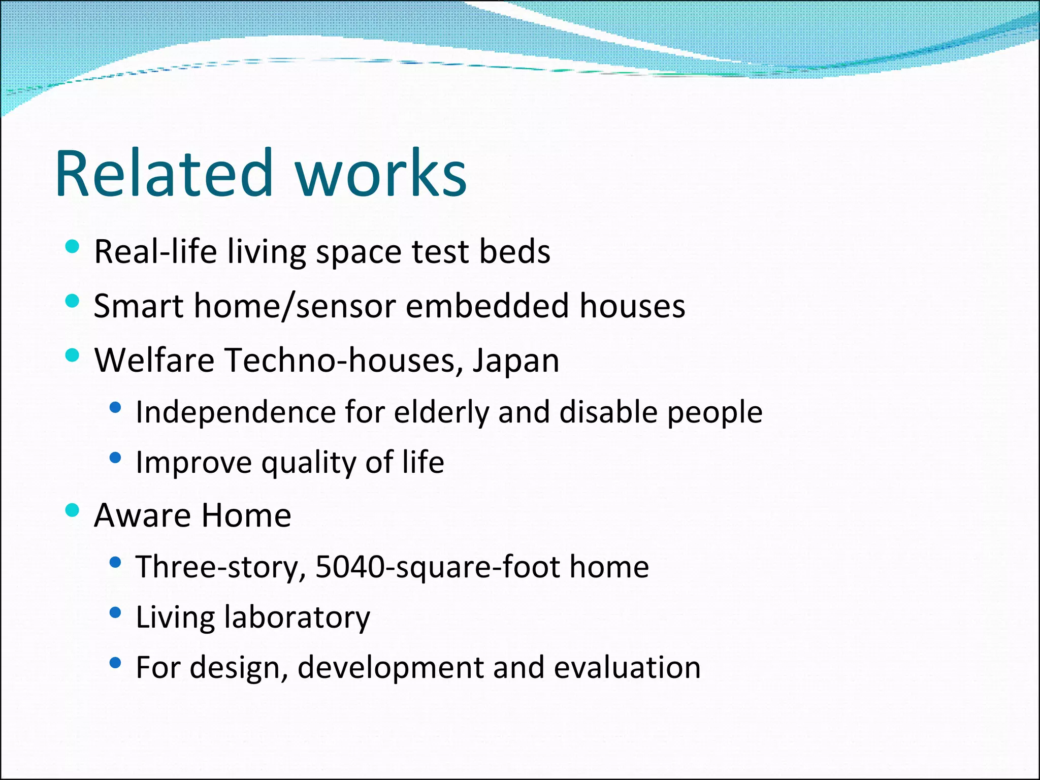 Related works Real-life living space test beds Smart home/sensor embedded houses Welfare Techno-houses, Japan Independence for elderly and disable people Improve quality of life Aware Home Three-story, 5040-square-foot home Living laboratory For design, development and evaluation