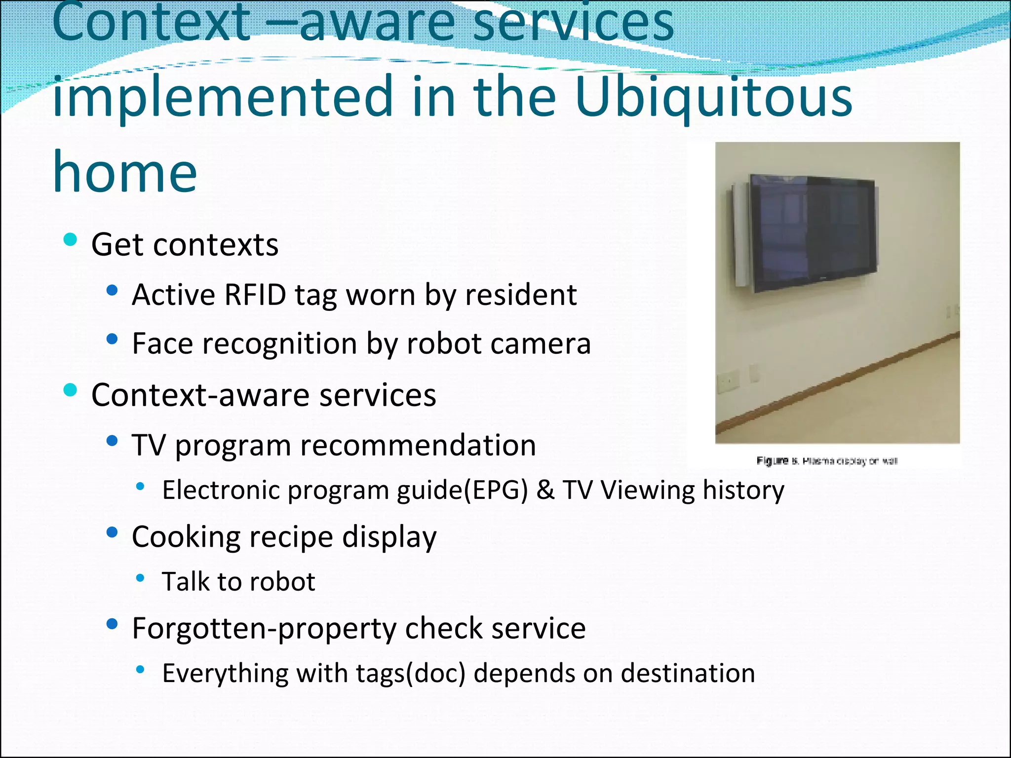 Context –aware services implemented in the Ubiquitous home Get contexts Active RFID tag worn by resident Face recognition by robot camera Context-aware services TV program recommendation Electronic program guide(EPG) & TV Viewing history Cooking recipe display Talk to robot Forgotten-property check service Everything with tags(doc) depends on destination